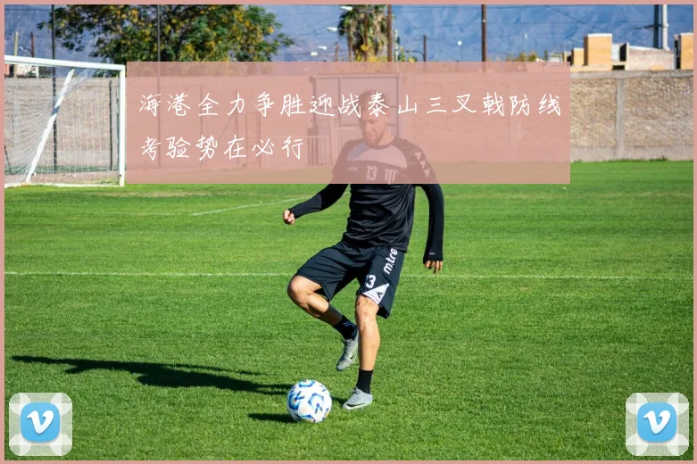 海港全力争胜迎战泰山三叉戟防线考验势在必行