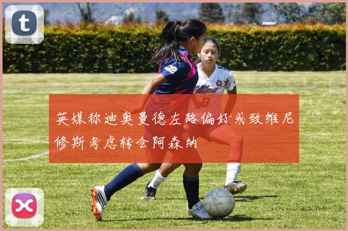 英媒称迪奥曼德左路偏好或致维尼修斯考虑转会阿森纳