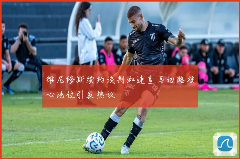 维尼修斯续约谈判加速皇马边路核心地位引发热议