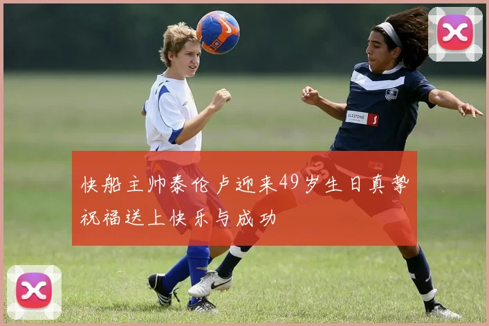 快船主帅泰伦卢迎来49岁生日真挚祝福送上快乐与成功