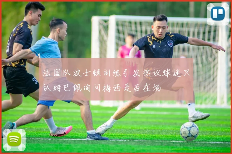 法国队波士顿训练引发热议球迷只认姆巴佩询问梅西是否在场