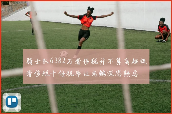 骑士队6382万奢侈税并不算高超级奢侈税十倍税率让老鲍深思熟虑