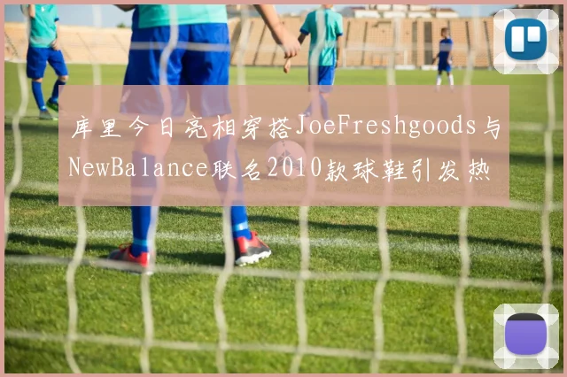 库里今日亮相穿搭JoeFreshgoods与NewBalance联名2010款球鞋引发热议