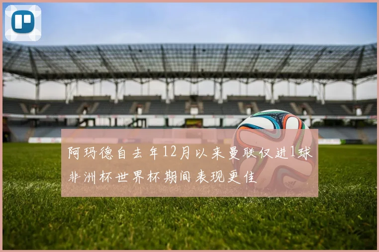 阿玛德自去年12月以来曼联仅进1球非洲杯世界杯期间表现更佳