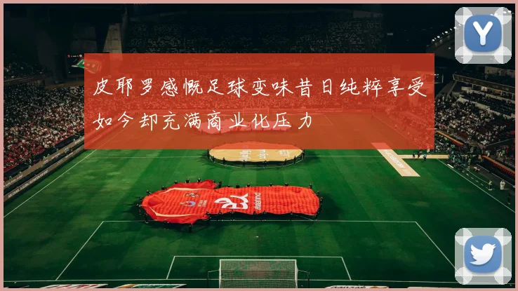 皮耶罗感慨足球变味昔日纯粹享受如今却充满商业化压力