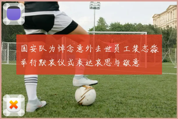 国安队为悼念意外去世员工裴志淼举行默哀仪式表达哀思与敬意