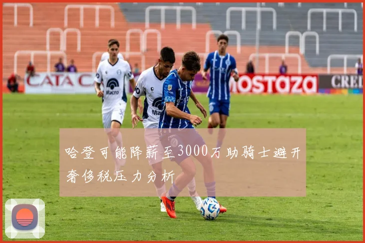 哈登可能降薪至3000万助骑士避开奢侈税压力分析