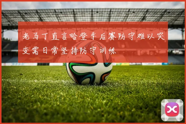 老马丁直言哈登季后赛防守难以突变需日常坚持防守训练