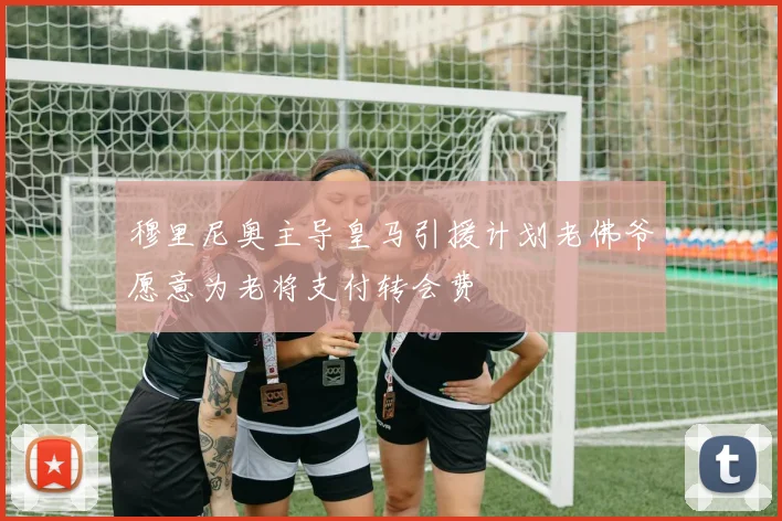 穆里尼奥主导皇马引援计划老佛爷愿意为老将支付转会费