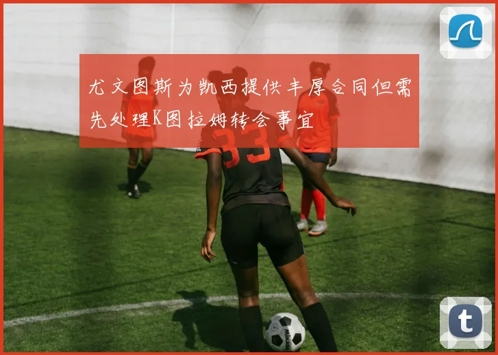 尤文图斯为凯西提供丰厚合同但需先处理K图拉姆转会事宜