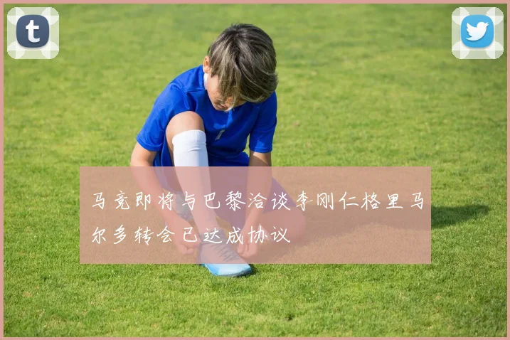 马竞即将与巴黎洽谈李刚仁格里马尔多转会已达成协议
