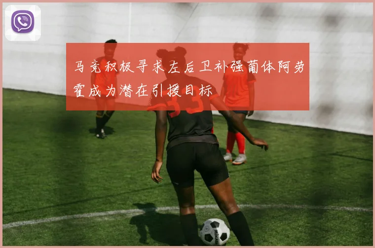 马竞积极寻求左后卫补强葡体阿劳霍成为潜在引援目标