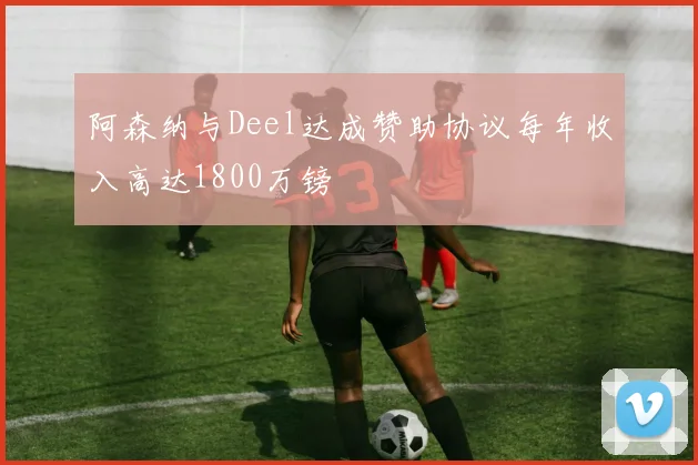 阿森纳与Deel达成赞助协议每年收入高达1800万镑