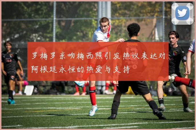 罗梅罗亲吻梅西照引发热议表达对阿根廷永恒的热爱与支持