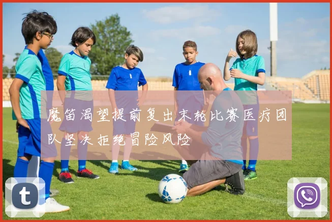 魔笛渴望提前复出末轮比赛医疗团队坚决拒绝冒险风险