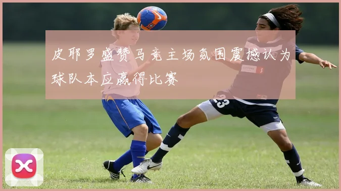 皮耶罗盛赞马竞主场氛围震撼认为球队本应赢得比赛
