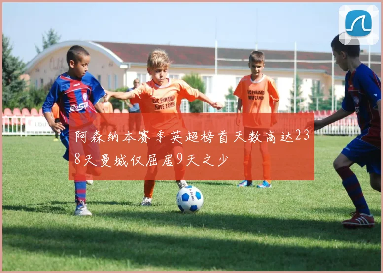 阿森纳本赛季英超榜首天数高达238天曼城仅屈居9天之少