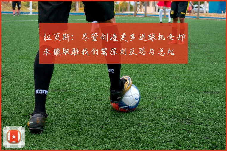 拉莫斯：尽管创造更多进球机会却未能取胜我们需深刻反思与总结