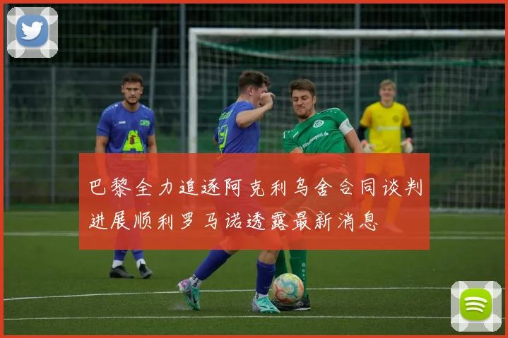巴黎全力追逐阿克利乌舍合同谈判进展顺利罗马诺透露最新消息