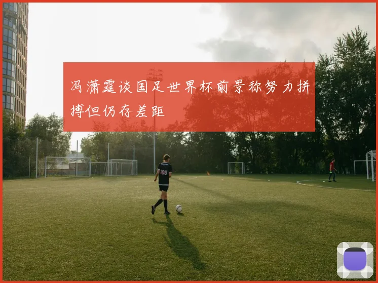 冯潇霆谈国足世界杯前景称努力拼搏但仍存差距
