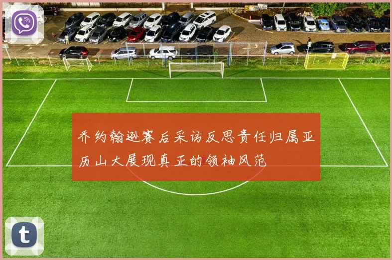 乔约翰逊赛后采访反思责任归属亚历山大展现真正的领袖风范